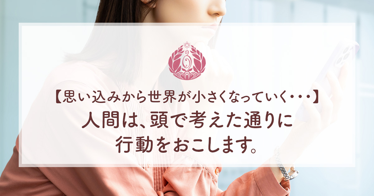【思い込みから世界が小さくなっていく・・・】人間は、頭で考えた通りに行動をおこします。